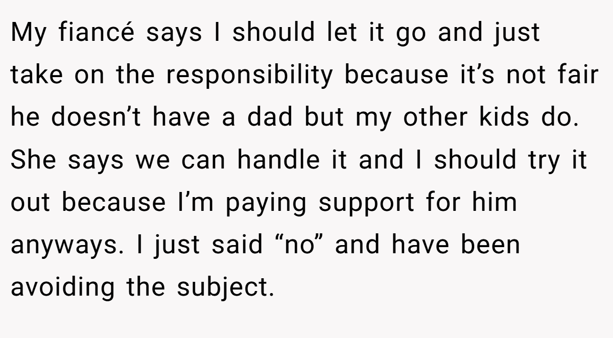 My fiancé says I should let it go and just take on the responsibility because it’s not fair he doesn’t have a dad but my other kids do. She says we can handle it and I should try it out because I’m paying support for him anyways. I just said “no” and have been avoiding the subject.