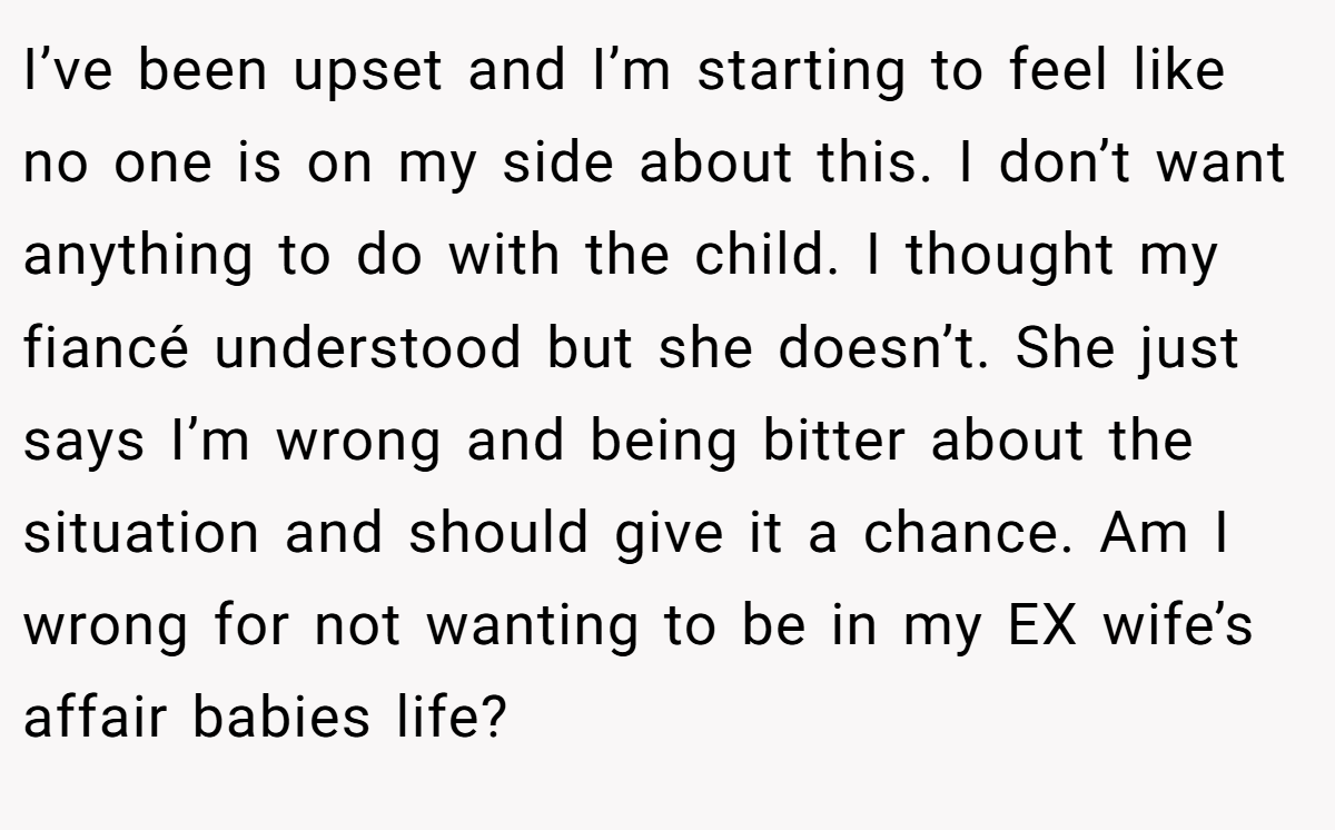 I’ve been upset and I’m starting to feel like no one is on my side about this. I don’t want anything to do with the child. I thought my fiancé understood but she doesn’t. She just says I’m wrong and being bitter about the situation and should give it a chance. Am I wrong for not wanting to be in my EX wife’s affair babies life?