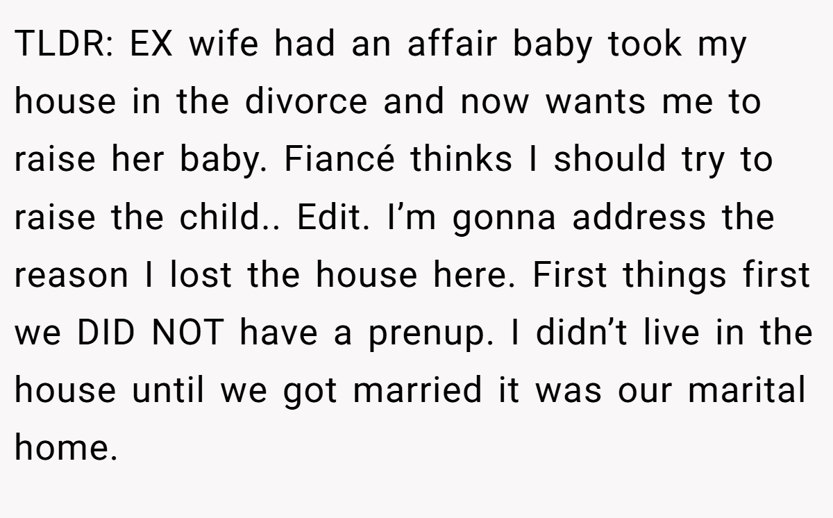 TLDR: EX wife had an affair baby took my house in the divorce and now wants me to raise her baby. Fiancé thinks I should try to raise the child.. Edit. I’m gonna address the reason I lost the house here. First things first we DID NOT have a prenup. I didn’t live in the house until we got married it was our marital home.