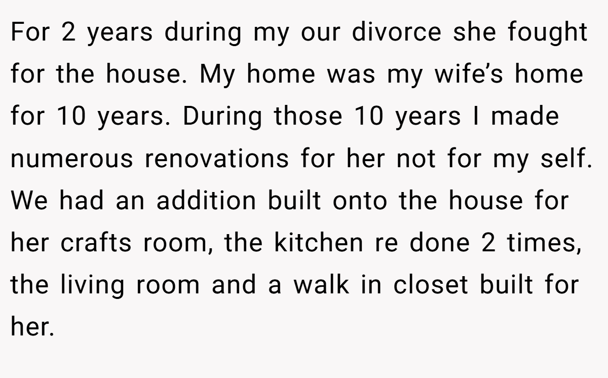 For 2 years during my our divorce she fought for the house. My home was my wife’s home for 10 years. During those 10 years I made numerous renovations for her not for my self. We had an addition built onto the house for her crafts room, the kitchen re done 2 times, the living room and a walk in closet built for her.