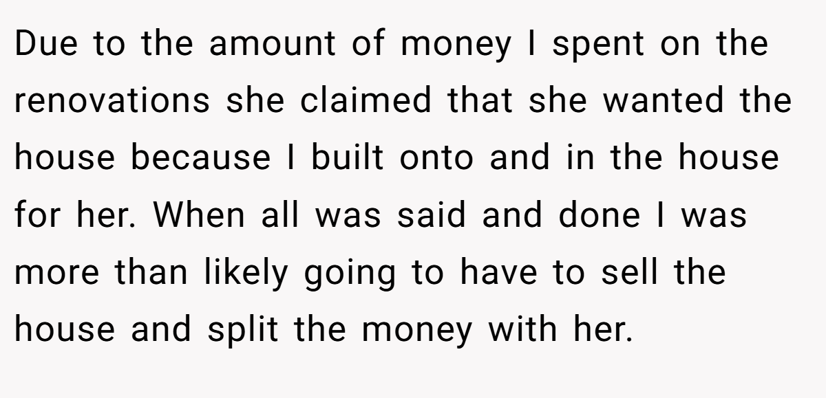 Due to the amount of money I spent on the renovations she claimed that she wanted the house because I built onto and in the house for her. When all was said and done I was more than likely going to have to sell the house and split the money with her.