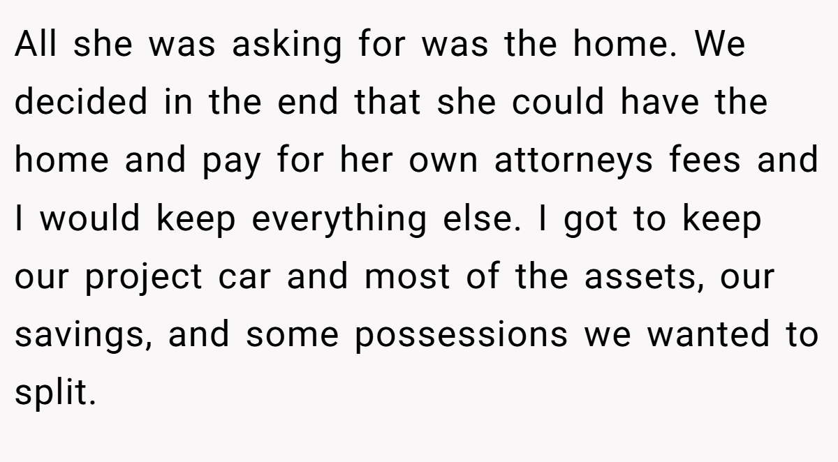 All she was asking for was the home. We decided in the end that she could have the home and pay for her own attorneys fees and I would keep everything else. I got to keep our project car and most of the assets, our savings, and some possessions we wanted to split.