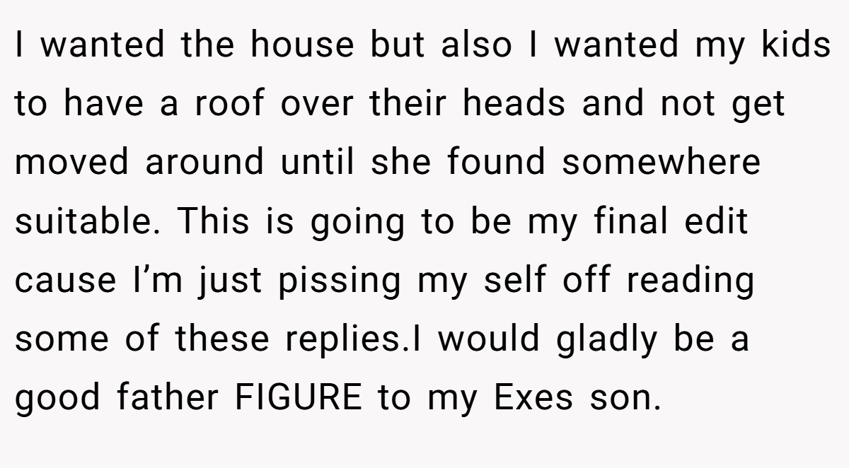 I wanted the house but also I wanted my kids to have a roof over their heads and not get moved around until she found somewhere suitable. This is going to be my final edit cause I’m just pissing my self off reading some of these replies.I would gladly be a good father FIGURE to my Exes son.
