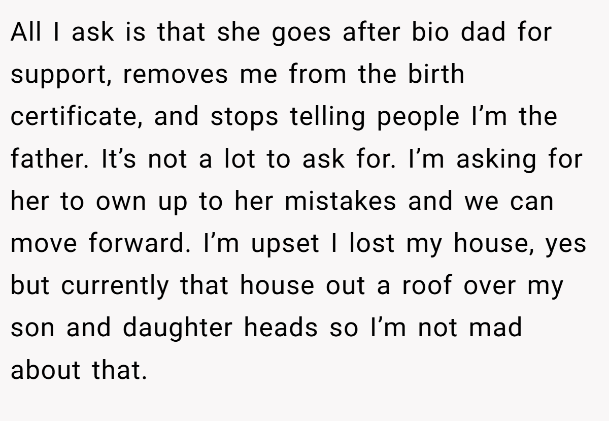 All I ask is that she goes after bio dad for support, removes me from the birth certificate, and stops telling people I’m the father. It’s not a lot to ask for. I’m asking for her to own up to her mistakes and we can move forward. I’m upset I lost my house, yes but currently that house out a roof over my son and daughter heads so I’m not mad about that.