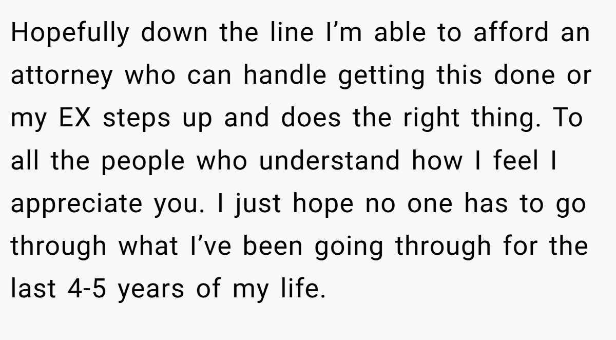 Hopefully down the line I’m able to afford an attorney who can handle getting this done or my EX steps up and does the right thing. To all the people who understand how I feel I appreciate you. I just hope no one has to go through what I’ve been going through for the last 4-5 years of my life.
