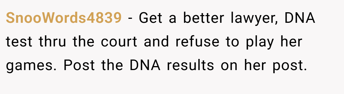 SnooWords4839 − Get a better lawyer, DNA test thru the court and refuse to play her games. Post the DNA results on her post.