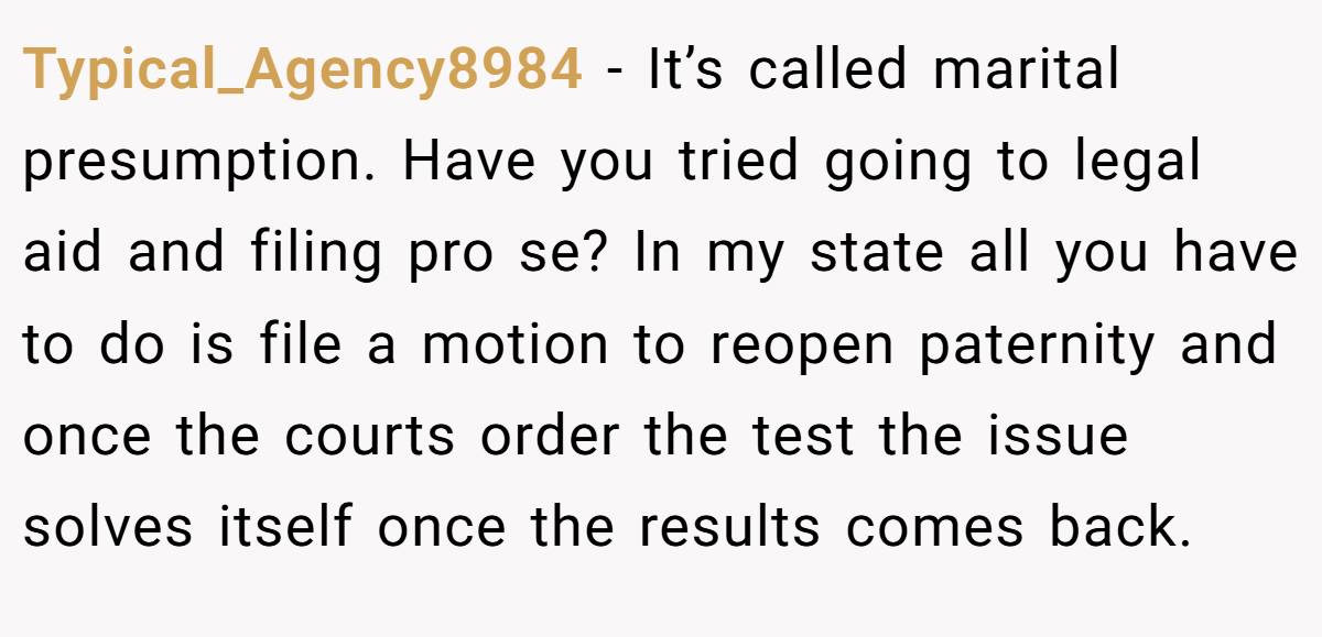 Typical_Agency8984 − It’s called marital presumption. Have you tried going to legal aid and filing pro se? In my state all you have to do is file a motion to reopen paternity and once the courts order the test the issue solves itself once the results comes back.