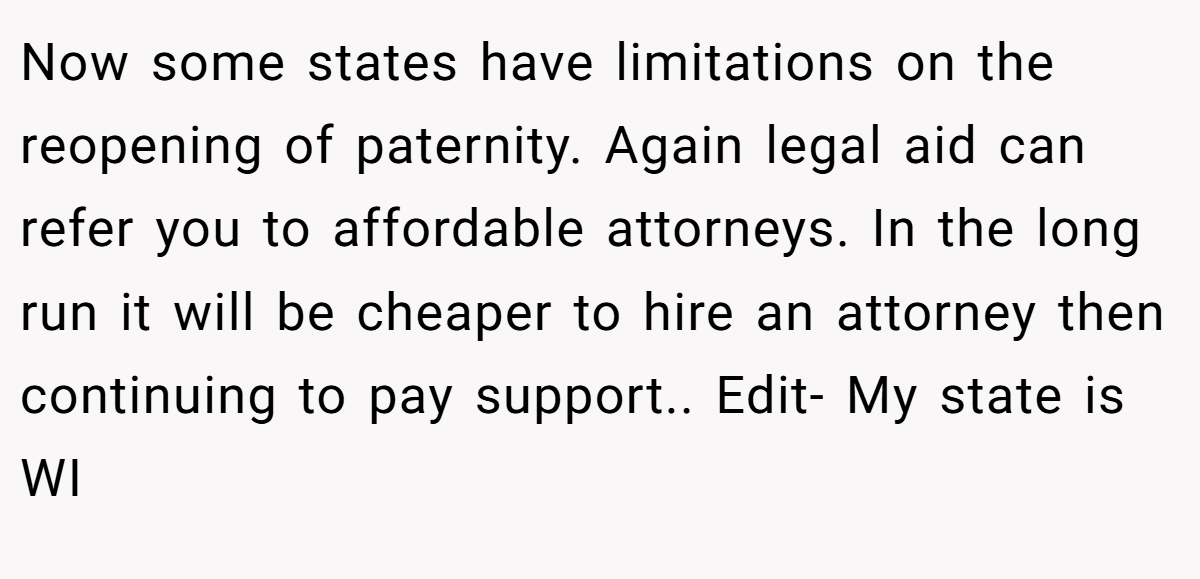 Now some states have limitations on the reopening of paternity. Again legal aid can refer you to affordable attorneys. In the long run it will be cheaper to hire an attorney then continuing to pay support.. Edit- My state is WI