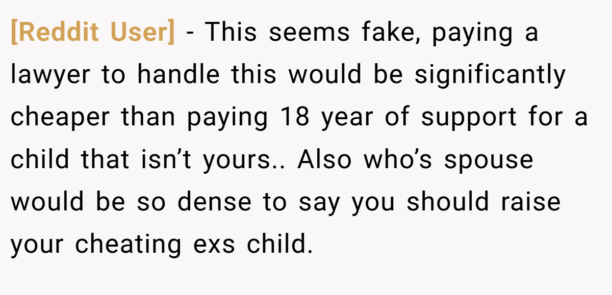 [Reddit User] − This seems fake, paying a lawyer to handle this would be significantly cheaper than paying 18 year of support for a child that isn’t yours.. Also who’s spouse would be so dense to say you should raise your cheating exs child.