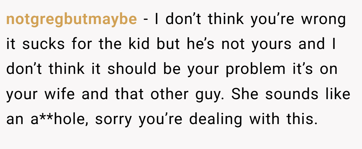 notgregbutmaybe − I don’t think you’re wrong it sucks for the kid but he’s not yours and I don’t think it should be your problem it’s on your wife and that other guy. She sounds like an a**hole, sorry you’re dealing with this.