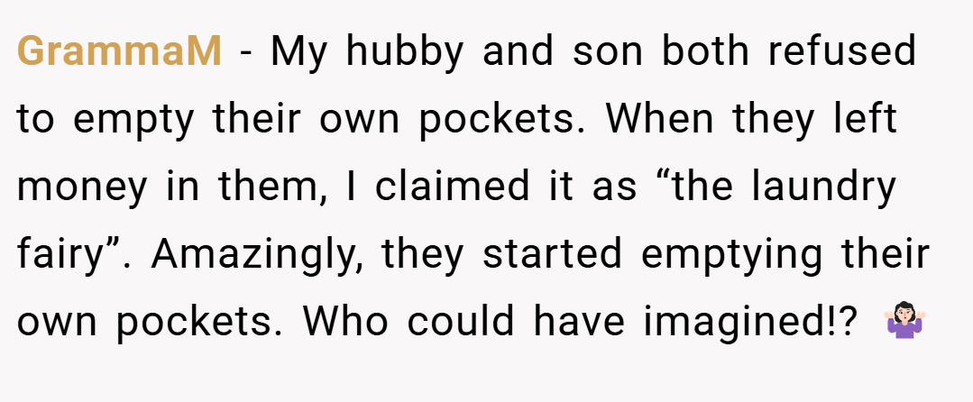 GrammaM − My hubby and son both refused to empty their own pockets. When they left money in them, I claimed it as “the laundry fairy”. Amazingly, they started emptying their own pockets. Who could have imagined!? 🤷🏻‍♀️
