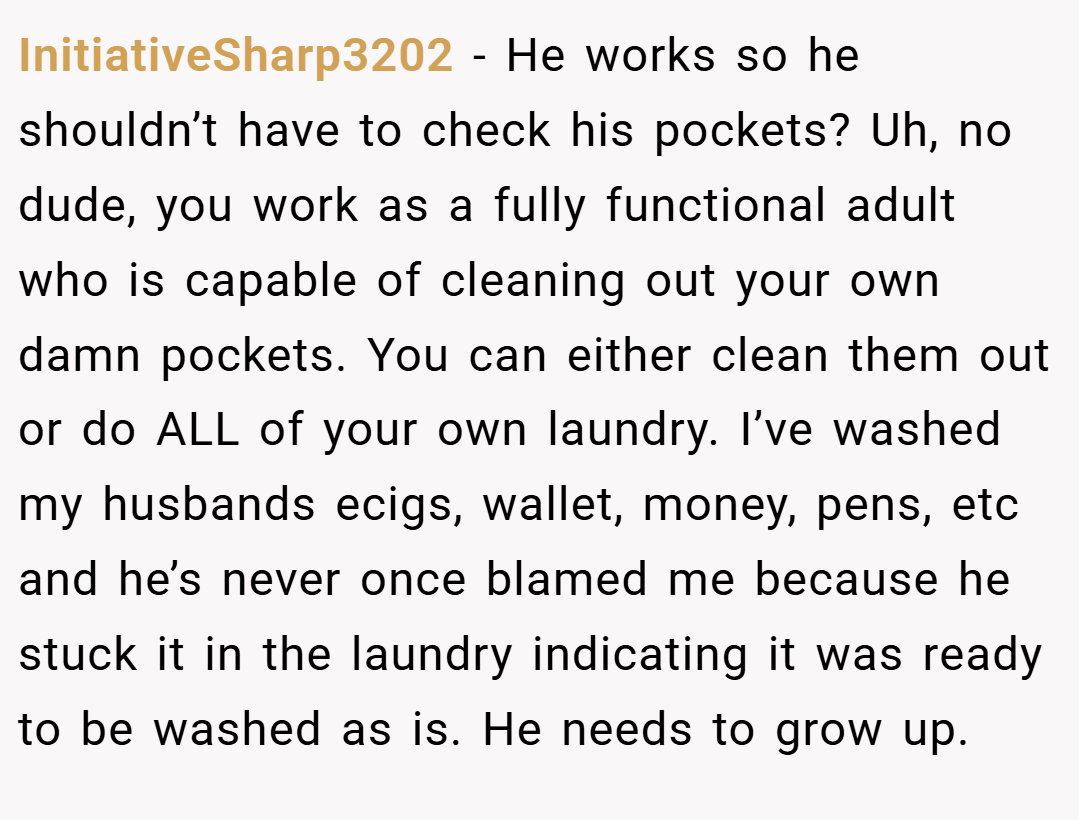 InitiativeSharp3202 − He works so he shouldn’t have to check his pockets? Uh, no dude, you work as a fully functional adult who is capable of cleaning out your own damn pockets. You can either clean them out or do ALL of your own laundry. I’ve washed my husbands ecigs, wallet, money, pens, etc and he’s never once blamed me because he stuck it in the laundry indicating it was ready to be washed as is. He needs to grow up.