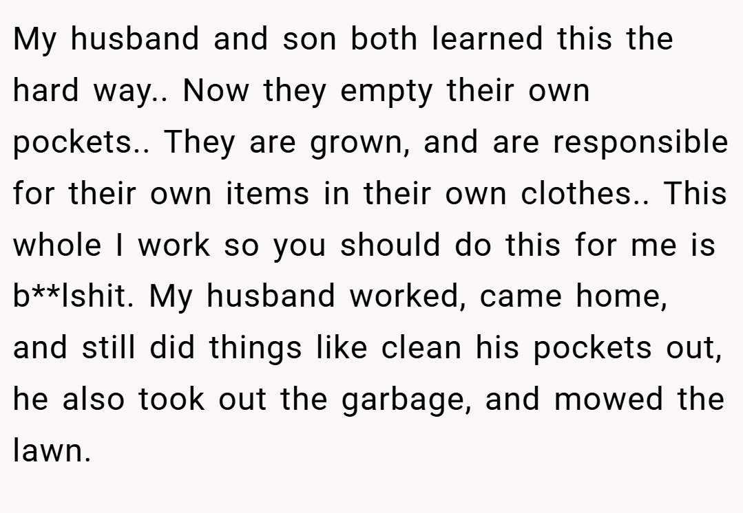 My husband and son both learned this the hard way.. Now they empty their own pockets.. They are grown, and are responsible for their own items in their own clothes.. This whole I work so you should do this for me is b**lshit. My husband worked, came home, and still did things like clean his pockets out, he also took out the garbage, and mowed the lawn.