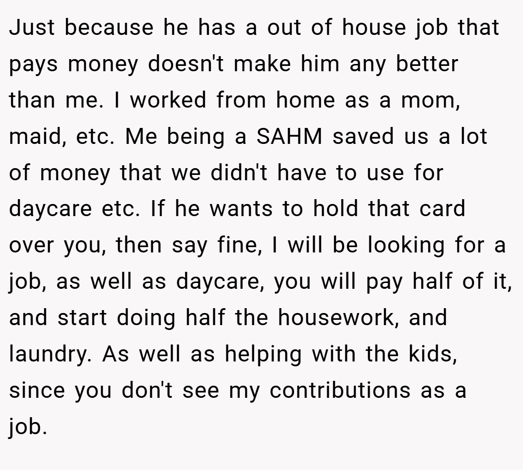Just because he has a out of house job that pays money doesn't make him any better than me. I worked from home as a mom, maid, etc. Me being a SAHM saved us a lot of money that we didn't have to use for daycare etc. If he wants to hold that card over you, then say fine, I will be looking for a job, as well as daycare, you will pay half of it, and start doing half the housework, and laundry. As well as helping with the kids, since you don't see my contributions as a job.