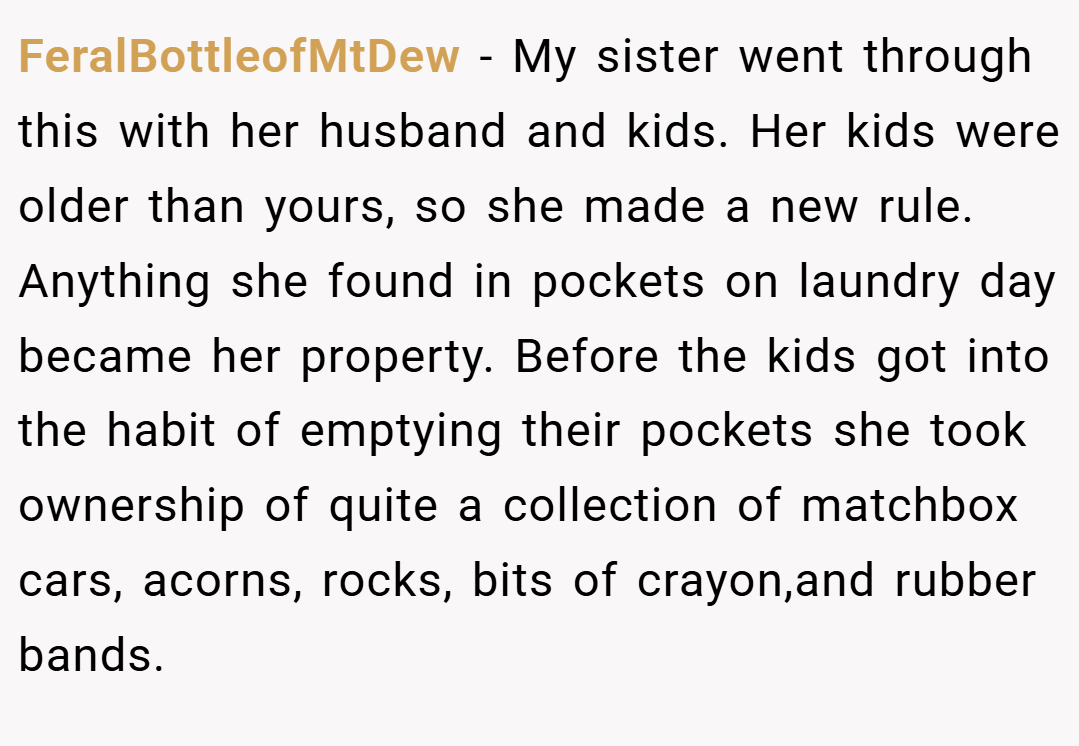 FeralBottleofMtDew − My sister went through this with her husband and kids. Her kids were older than yours, so she made a new rule. Anything she found in pockets on laundry day became her property. Before the kids got into the habit of emptying their pockets she took ownership of quite a collection of matchbox cars, acorns, rocks, bits of crayon,and rubber bands.