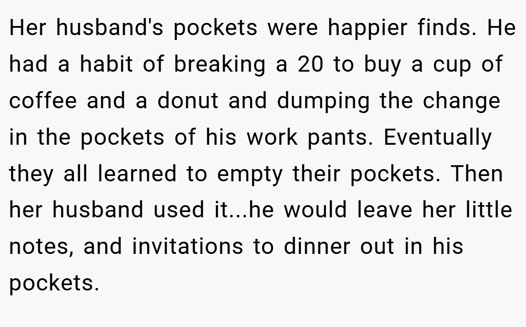 Her husband's pockets were happier finds. He had a habit of breaking a 20 to buy a cup of coffee and a donut and dumping the change in the pockets of his work pants. Eventually they all learned to empty their pockets. Then her husband used it...he would leave her little notes, and invitations to dinner out in his pockets.