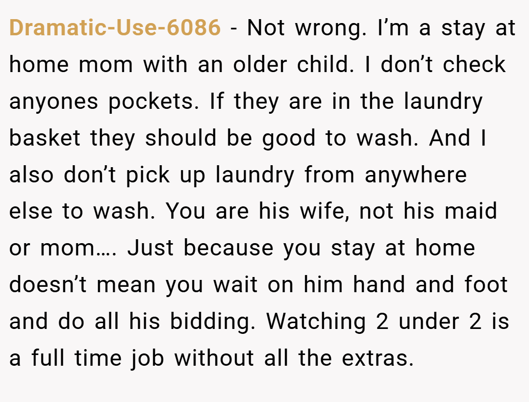 Dramatic-Use-6086 − Not wrong. I’m a stay at home mom with an older child. I don’t check anyones pockets. If they are in the laundry basket they should be good to wash. And I also don’t pick up laundry from anywhere else to wash. You are his wife, not his maid or mom…. Just because you stay at home doesn’t mean you wait on him hand and foot and do all his bidding. Watching 2 under 2 is a full time job without all the extras.