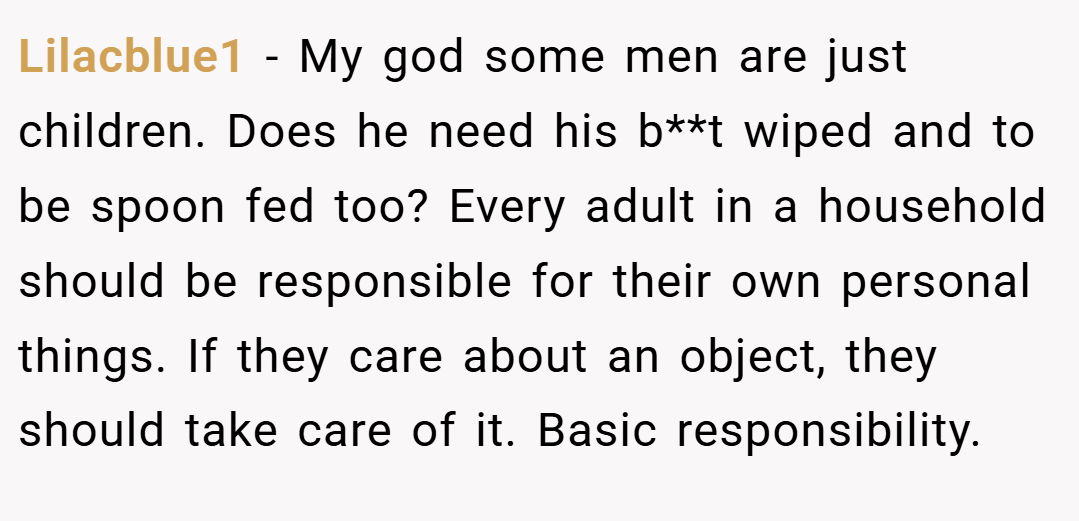 Lilacblue1 − My god some men are just children. Does he need his b**t wiped and to be spoon fed too? Every adult in a household should be responsible for their own personal things. If they care about an object, they should take care of it. Basic responsibility.