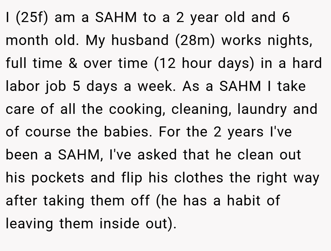 I (25f) am a SAHM to a 2 year old and 6 month old. My husband (28m) works nights, full time & over time (12 hour days) in a hard labor job 5 days a week. As a SAHM I take care of all the cooking, cleaning, laundry and of course the babies. For the 2 years I've been a SAHM, I've asked that he clean out his pockets and flip his clothes the right way after taking them off (he has a habit of leaving them inside out).