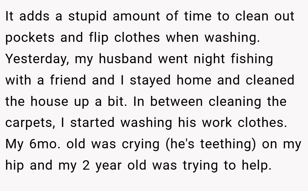 It adds a stupid amount of time to clean out pockets and flip clothes when washing. Yesterday, my husband went night fishing with a friend and I stayed home and cleaned the house up a bit. In between cleaning the carpets, I started washing his work clothes. My 6mo. old was crying (he's teething) on my hip and my 2 year old was trying to help.