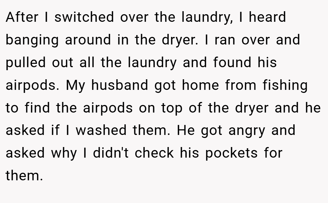 After I switched over the laundry, I heard banging around in the dryer. I ran over and pulled out all the laundry and found his airpods. My husband got home from fishing to find the airpods on top of the dryer and he asked if I washed them. He got angry and asked why I didn't check his pockets for them.