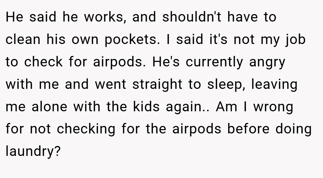 He said he works, and shouldn't have to clean his own pockets. I said it's not my job to check for airpods. He's currently angry with me and went straight to sleep, leaving me alone with the kids again.. Am I wrong for not checking for the airpods before doing laundry?