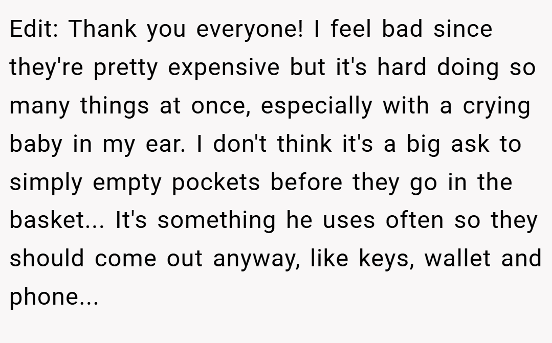 Edit: Thank you everyone! I feel bad since they're pretty expensive but it's hard doing so many things at once, especially with a crying baby in my ear. I don't think it's a big ask to simply empty pockets before they go in the basket... It's something he uses often so they should come out anyway, like keys, wallet and phone...