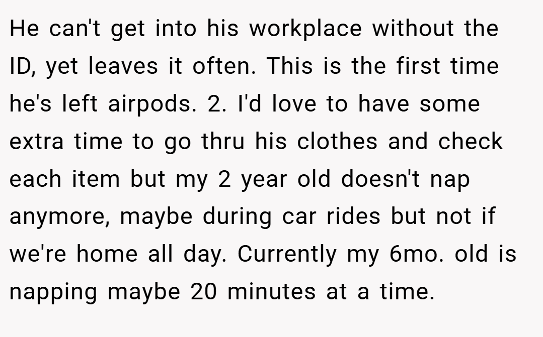 He can't get into his workplace without the ID, yet leaves it often. This is the first time he's left airpods. 2. I'd love to have some extra time to go thru his clothes and check each item but my 2 year old doesn't nap anymore, maybe during car rides but not if we're home all day. Currently my 6mo. old is napping maybe 20 minutes at a time.