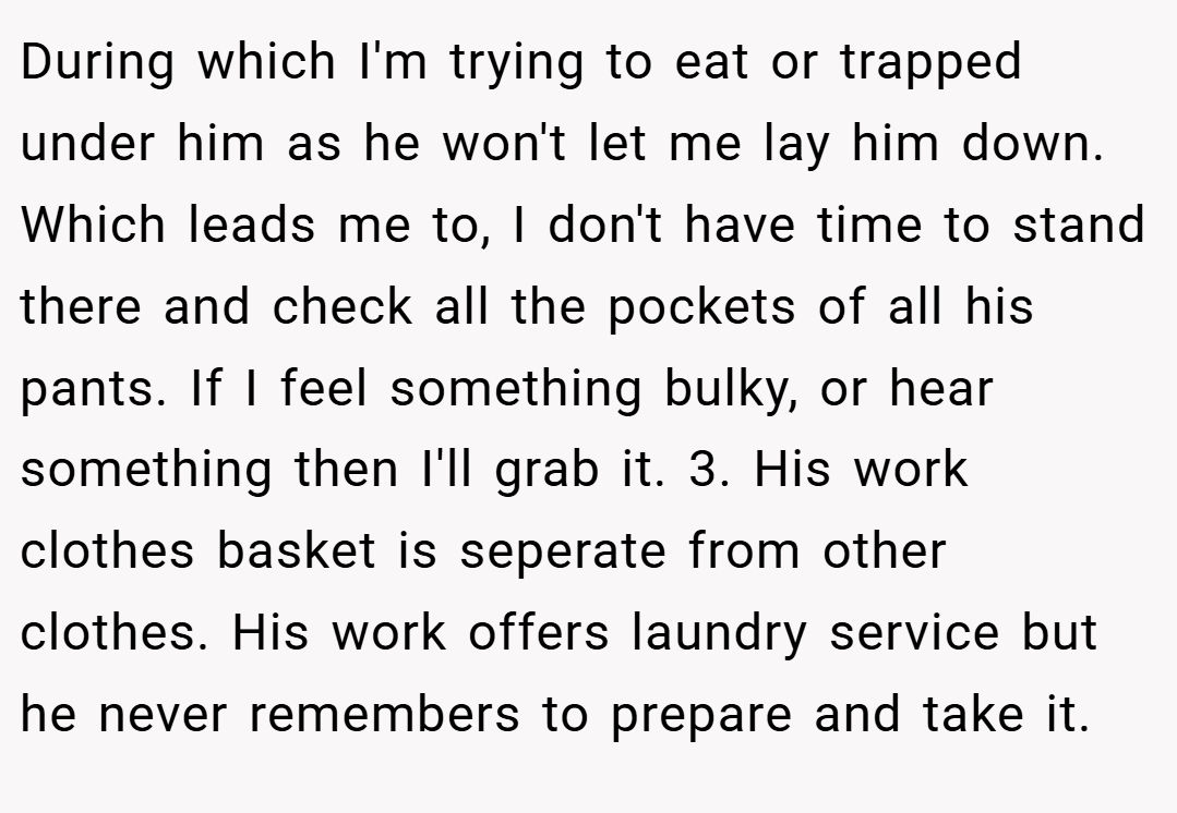 During which I'm trying to eat or trapped under him as he won't let me lay him down. Which leads me to, I don't have time to stand there and check all the pockets of all his pants. If I feel something bulky, or hear something then I'll grab it. 3. His work clothes basket is seperate from other clothes. His work offers laundry service but he never remembers to prepare and take it.