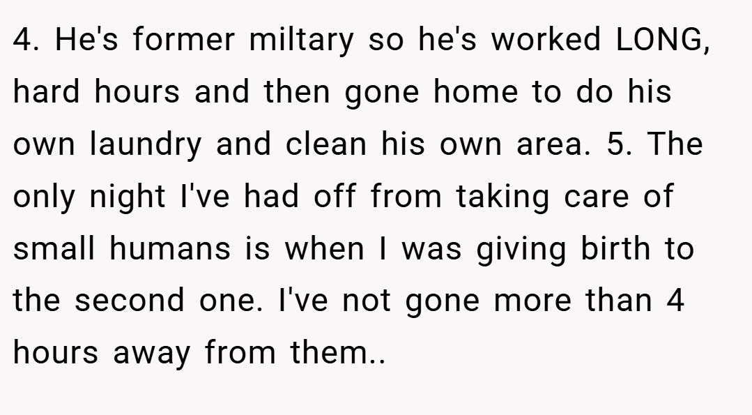 4. He's former miltary so he's worked LONG, hard hours and then gone home to do his own laundry and clean his own area. 5. The only night I've had off from taking care of small humans is when I was giving birth to the second one. I've not gone more than 4 hours away from them..