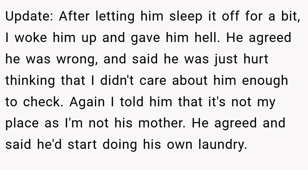 Update: After letting him sleep it off for a bit, I woke him up and gave him hell. He agreed he was wrong, and said he was just hurt thinking that I didn't care about him enough to check. Again I told him that it's not my place as I'm not his mother. He agreed and said he'd start doing his own laundry.