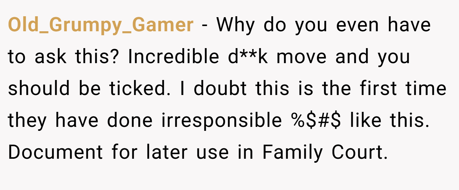 Old_Grumpy_Gamer − Why do you even have to ask this? Incredible d**k move and you should be ticked. I doubt this is the first time they have done irresponsible %$#$ like this. Document for later use in Family Court.