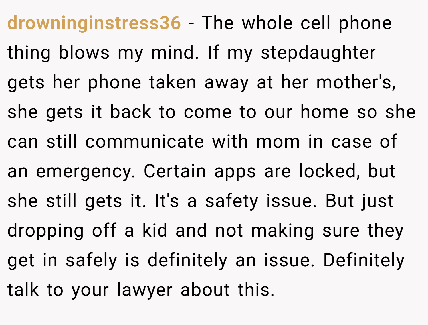 drowninginstress36 − The whole cell phone thing blows my mind. If my stepdaughter gets her phone taken away at her mother's, she gets it back to come to our home so she can still communicate with mom in case of an emergency. Certain apps are locked, but she still gets it. It's a safety issue. But just dropping off a kid and not making sure they get in safely is definitely an issue. Definitely talk to your lawyer about this.