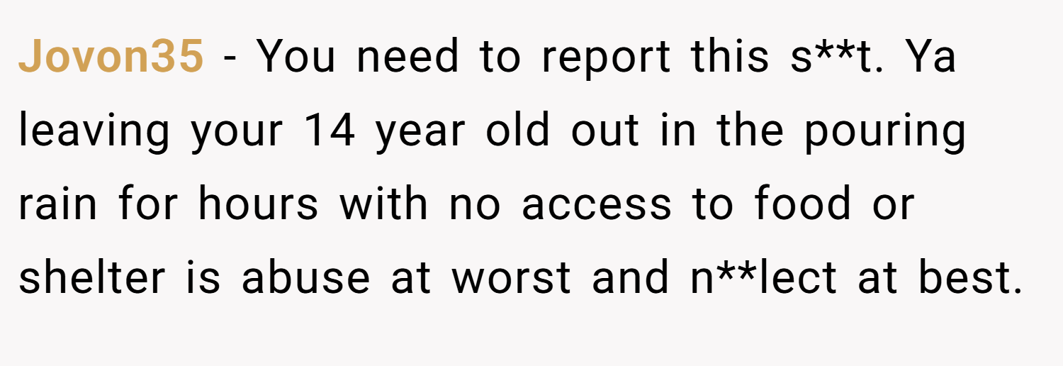 Jovon35 − You need to report this s**t. Ya leaving your 14 year old out in the pouring rain for hours with no access to food or shelter is abuse at worst and n**lect at best.