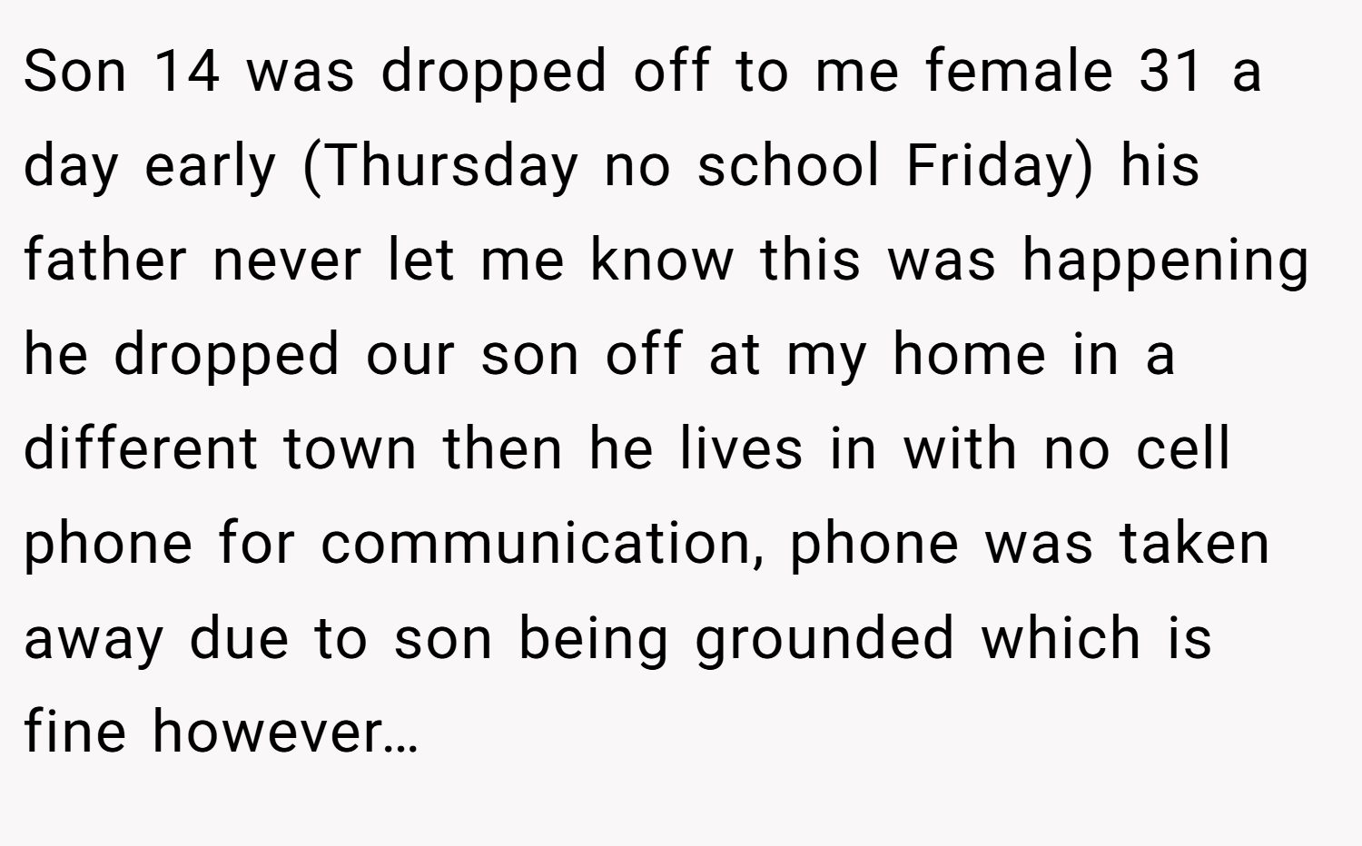 Son 14 was dropped off to me female 31 a day early (Thursday no school Friday) his father never let me know this was happening he dropped our son off at my home in a different town then he lives in with no cell phone for communication, phone was taken away due to son being grounded which is fine however…
