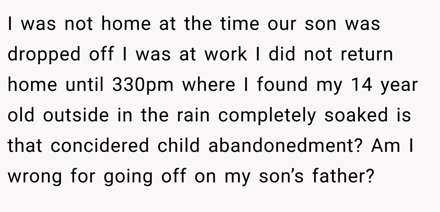 I was not home at the time our son was dropped off I was at work I did not return home until 330pm where I found my 14 year old outside in the rain completely soaked is that concidered child abandonedment? Am I wrong for going off on my son’s father?