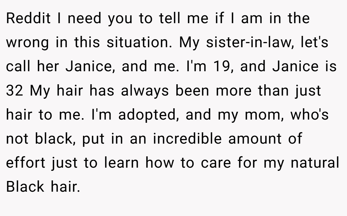 Reddit I need you to tell me if I am in the wrong in this situation. My sister-in-law, let's call her Janice, and me. I'm 19, and Janice is 32 My hair has always been more than just hair to me. I'm adopted, and my mom, who's not black, put in an incredible amount of effort just to learn how to care for my natural Black hair.