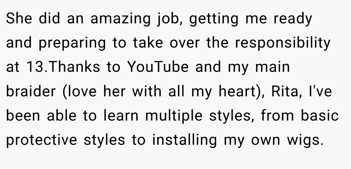 She did an amazing job, getting me ready and preparing to take over the responsibility at 13.Thanks to YouTube and my main braider (love her with all my heart), Rita, I've been able to learn multiple styles, from basic protective styles to installing my own wigs.