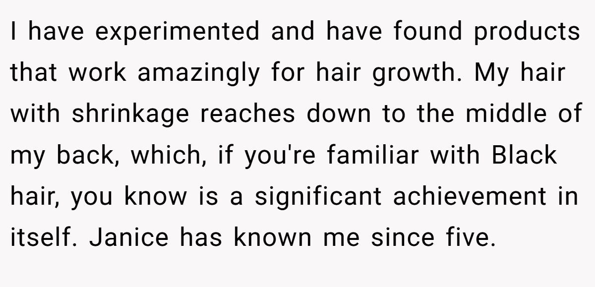 I have experimented and have found products that work amazingly for hair growth. My hair with shrinkage reaches down to the middle of my back, which, if you're familiar with Black hair, you know is a significant achievement in itself. Janice has known me since five.