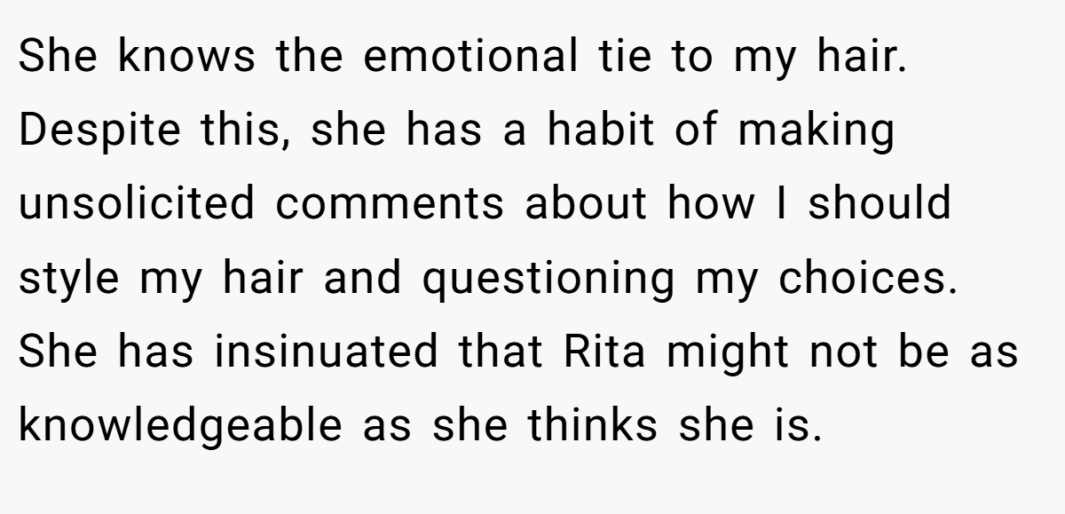 She knows the emotional tie to my hair. Despite this, she has a habit of making unsolicited comments about how I should style my hair and questioning my choices. She has insinuated that Rita might not be as knowledgeable as she thinks she is.