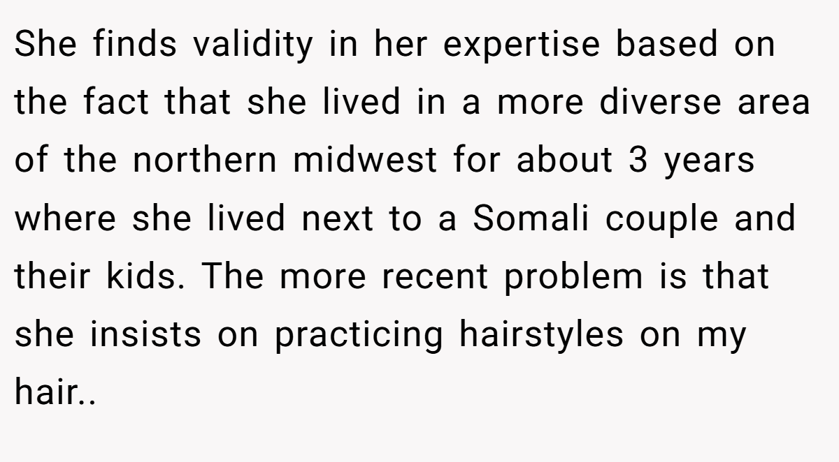 She finds validity in her expertise based on the fact that she lived in a more diverse area of the northern midwest for about 3 years where she lived next to a Somali couple and their kids. The more recent problem is that she insists on practicing hairstyles on my hair..