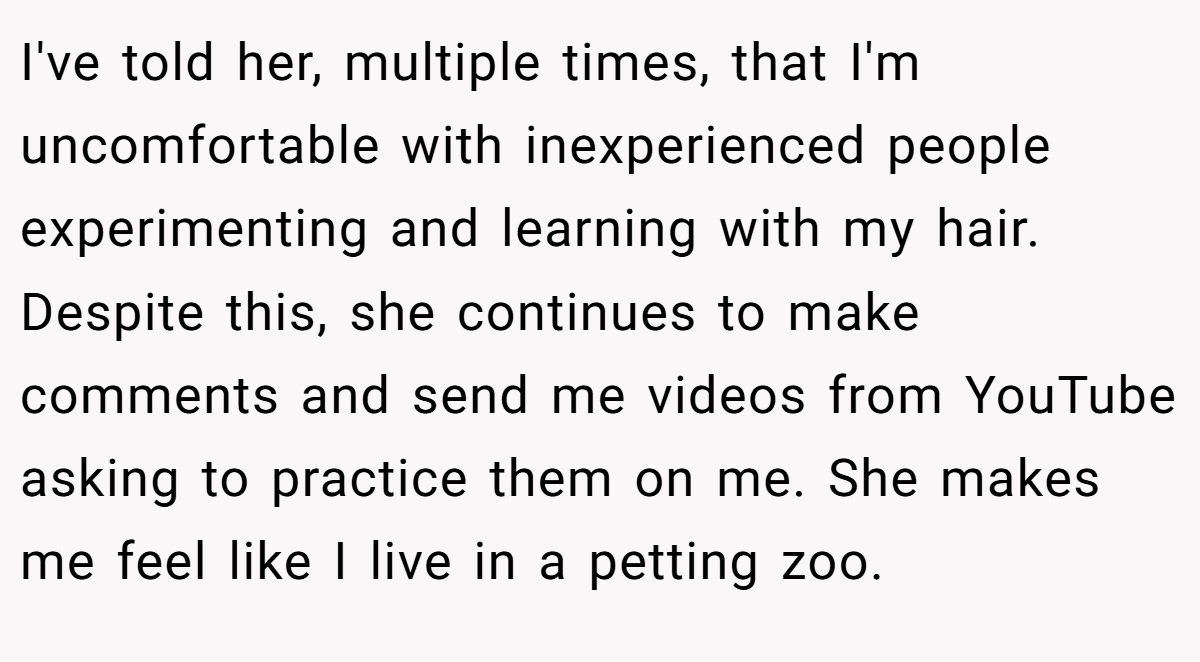 I've told her, multiple times, that I'm uncomfortable with inexperienced people experimenting and learning with my hair. Despite this, she continues to make comments and send me videos from YouTube asking to practice them on me. She makes me feel like I live in a petting zoo.