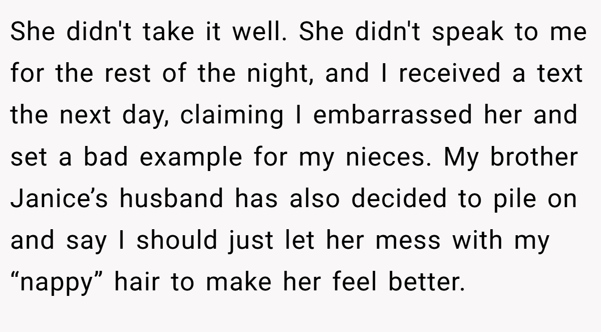 She didn't take it well. She didn't speak to me for the rest of the night, and I received a text the next day, claiming I embarrassed her and set a bad example for my nieces. My brother Janice’s husband has also decided to pile on and say I should just let her mess with my “nappy” hair to make her feel better.