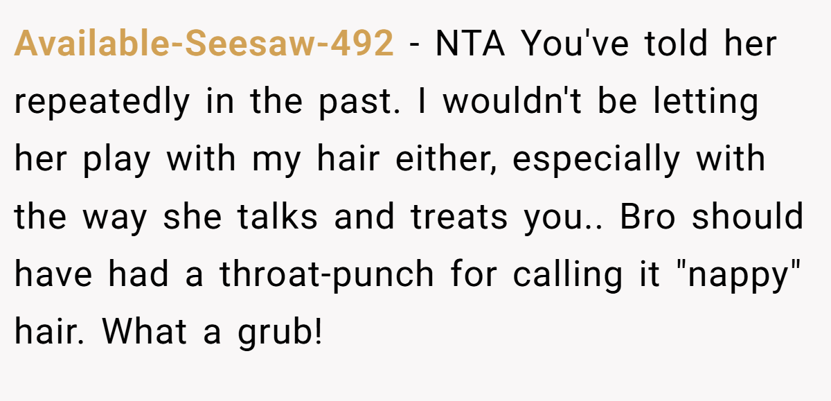Available-Seesaw-492 − NTA You've told her repeatedly in the past. I wouldn't be letting her play with my hair either, especially with the way she talks and treats you.. Bro should have had a throat-punch for calling it 