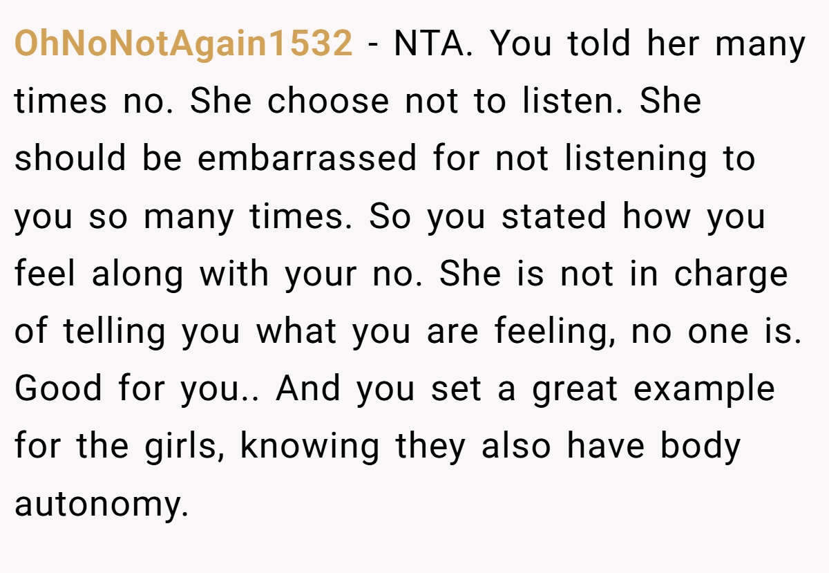 OhNoNotAgain1532 − NTA. You told her many times no. She choose not to listen. She should be embarrassed for not listening to you so many times. So you stated how you feel along with your no. She is not in charge of telling you what you are feeling, no one is. Good for you.. And you set a great example for the girls, knowing they also have body autonomy.