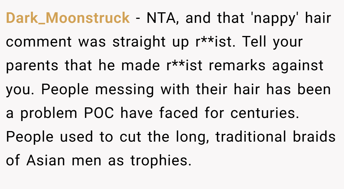 Dark_Moonstruck − NTA, and that 'nappy' hair comment was straight up r**ist. Tell your parents that he made r**ist remarks against you. People messing with their hair has been a problem POC have faced for centuries. People used to cut the long, traditional braids of Asian men as trophies.