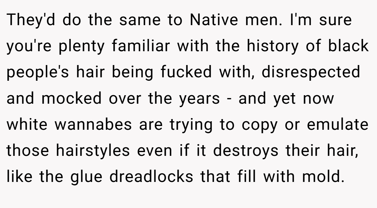 They'd do the same to Native men. I'm sure you're plenty familiar with the history of black people's hair being fucked with, disrespected and mocked over the years - and yet now white wannabes are trying to copy or emulate those hairstyles even if it destroys their hair, like the glue dreadlocks that fill with mold.