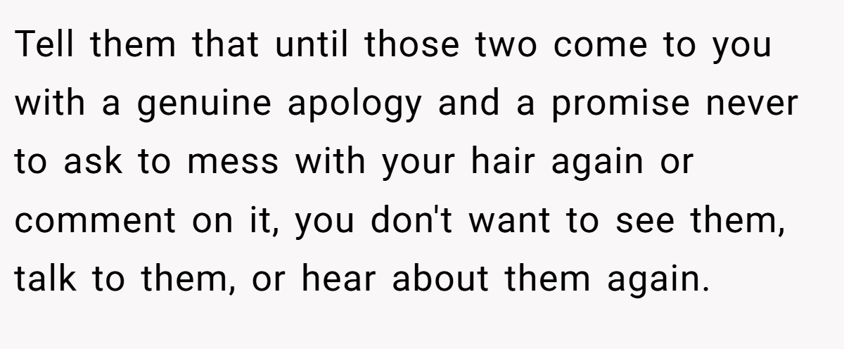 Tell them that until those two come to you with a genuine apology and a promise never to ask to mess with your hair again or comment on it, you don't want to see them, talk to them, or hear about them again.