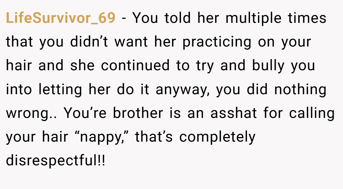 LifeSurvivor_69 − You told her multiple times that you didn’t want her practicing on your hair and she continued to try and bully you into letting her do it anyway, you did nothing wrong.. You’re brother is an asshat for calling your hair “nappy,” that’s completely disrespectful!!