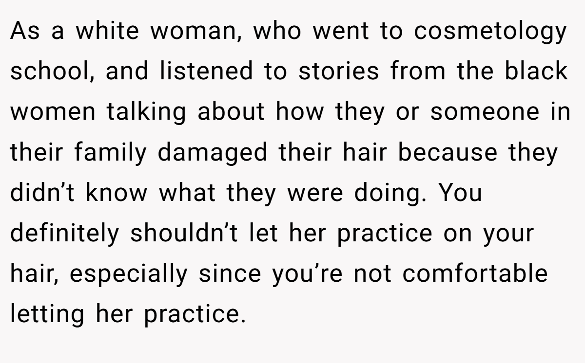 As a white woman, who went to cosmetology school, and listened to stories from the black women talking about how they or someone in their family damaged their hair because they didn’t know what they were doing. You definitely shouldn’t let her practice on your hair, especially since you’re not comfortable letting her practice.